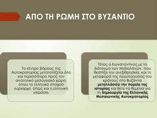 ΑΠΟ ΤΗ ΡΩΜΗ ΣΤΟ ΒYΖΑΝΤΙΟ
Το κέντρο βάρους της
Αυτοκρατορίας μετατοπίζεται όλο
και περισσότερο προς τον
ανατολικό μεσογειακό χώρο,
όπου το ελληνικό στοιχείο
κυριαρχεί, όπως και η ελληνική
γλώσσα.
Τέλος ο Κωνσταντίνος με το
διάταγμα των Μεδιολάνων, που
θεσπίζει την ανεξιθρησκία, και τη
μεταφορά της πρωτεύουσας του
κράτους στο Βυζάντιο
μεταλλάσσει την πορεία της
ιστορίας και θέτει τα θεμέλια για
τη δημιουργία της Ελληνικής
Μεσαιωνικής Αυτοκρατορίας
 