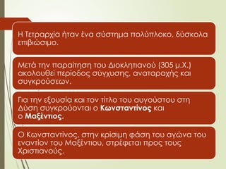 Η Τετραρχία ήταν ένα σύστημα πολύπλοκο, δύσκολα
επιβιώσιμο.
Μετά την παραίτηση του Διοκλητιανού (305 μ.Χ.)
ακολουθεί περίοδος σύγχυσης, αναταραχής και
συγκρούσεων.
Για την εξουσία και τον τίτλο του αυγούστου στη
Δύση συγκρούονται ο Κωνσταντίνος και
ο Μαξέντιος.
Ο Κωνσταντίνος, στην κρίσιμη φάση του αγώνα του
εναντίον του Μαξέντιου, στρέφεται προς τους
Χριστιανούς.
 