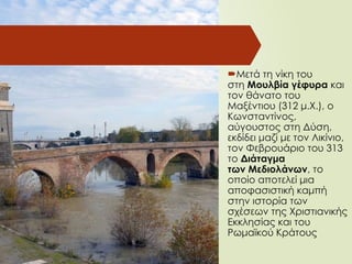 Μετά τη νίκη του
στη Μουλβία γέφυρα και
τον θάνατο του
Μαξέντιου (312 μ.Χ.), ο
Κωνσταντίνος,
αύγουστος στη Δύση,
εκδίδει μαζί με τον Λικίνιο,
τον Φεβρουάριο του 313
το Διάταγμα
των Μεδιολάνων, το
οποίο αποτελεί μια
αποφασιστική καμπή
στην ιστορία των
σχέσεων της Χριστιανικής
Εκκλησίας και του
Ρωμαϊκού Κράτους
 