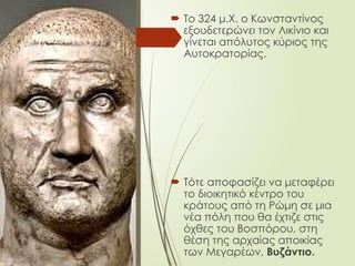  Το 324 μ.Χ. ο Κωνσταντίνος
εξουδετερώνει τον Λικίνιο και
γίνεται απόλυτος κύριος της
Αυτοκρατορίας.
 Τότε αποφασίζει να μεταφέρει
το διοικητικό κέντρο του
κράτους από τη Ρώμη σε μια
νέα πόλη που θα έχτιζε στις
όχθες του Βοσπόρου, στη
θέση της αρχαίας αποικίας
των Μεγαρέων, Βυζάντιο.
 