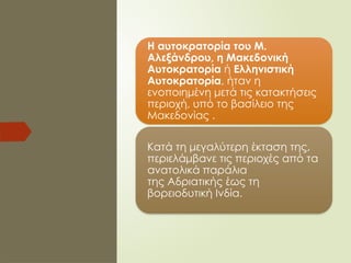 Η αυτοκρατορία του Μ.
Αλεξάνδρου, η Μακεδονική
Αυτοκρατορία ή Ελληνιστική
Αυτοκρατορία, ήταν η
ενοποιημένη μετά τις κατακτήσεις
περιοχή, υπό το βασίλειο της
Μακεδονίας .
Κατά τη μεγαλύτερη έκταση της,
περιελάμβανε τις περιοχές από τα
ανατολικά παράλια
της Αδριατικής έως τη
βορειοδυτική Ινδία.
 