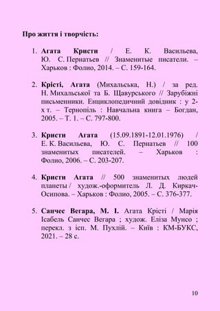10
Про життя і творчість:
1. Агата Кристи / Е. К. Васильева,
Ю. С. Пернатьев // Знаменитые писатели. –
Харьков : Фолио, 2014. – С. 159-164.
2. Крісті, Агата (Михальська, Н.) / за ред.
Н. Михальської та Б. Щавурського // Зарубіжні
письменники. Енциклопедичний довідник : у 2-
х т. – Тернопіль : Навчальна книга – Богдан,
2005. – Т. 1. – С. 797-800.
3. Кристи Агата (15.09.1891-12.01.1976) /
Е. К. Васильева, Ю. С. Пернатьев // 100
знаменитых писателей. – Харьков :
Фолио, 2006. – С. 203-207.
4. Кристи Агата // 500 знаменитых людей
планеты / худож.-оформитель Л. Д. Киркач-
Осипова. – Харьков : Фолио, 2005. – С. 376-377.
5. Санчес Вегара, М. І. Агата Крісті / Марія
Ісабель Санчес Вегара ; худож. Еліза Мунсо ;
перекл. з ісп. М. Пухлій. – Київ : КМ-БУКС,
2021. – 28 с.
 