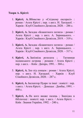 11
Твори А. Крісті:
1. Крісті, А. Вбивство у «Східному експресі» :
роман / Агата Крісті ; пер. з англ. Н. Хаєцької. –
Харків : Клуб Сімейного Дозвілля, 2020. – 286 с.
2. Крісті, А. Загадка «Блакитного потяга» : роман /
Агата Крісті ; пер. з англ. А. Зорницького. –
Харків : Клуб Сімейного Дозвілля, 2019. – 319 с.
3. Крісті, А. Загадка «Блакитного потяга» : роман /
Агата Крісті ; пер. з англ. А. Зорницького. –
Харків : Клуб Сімейного Дозвілля, 2020. – 317 с.
4. Крісті, А. Запізніла розплата ; Таємниця
індіанського острова : романи / Агата Крісті ;
пер. з англ. – Київ : Дніпро, 1991. – 304 с.
5. Крісті, А. Зло під сонцем : роман / Агата Крісті;
пер. з англ. Н. Хаєцької. – Харків : Клуб
Сімейного Дозвілля, 2020. – 287 с.
6. Крісті, А. Інспектор Пуаро та інші : повісті : пер.
з англ. / Агата Крісті. – Донецьк : Донбас, 1991. –
448 с.
7. Крісті, А. На кого вкаже палець ; Знахідка в
бібліотеці : повісті: пер. з англ. / Агата Крісті. –
Київ : Знання України, 1992. – 240 с.
 