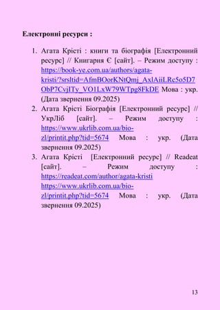 13
Електронні ресурси :
1. Агата Крісті : книги та біографія [Електронний
ресурс] // Книгарня Є [сайт]. – Режим доступу :
https://book-ye.com.ua/authors/agata-
kristi/?srsltid=AfmBOorKNtQmj_AxlAiiLRc5o5D7
ObP7CvjITy_VO1LxW79WTpg8FkDE Мова : укр.
(Дата звернення 09.2025)
2. Агата Крісті Біографія [Електронний ресурс] //
УкрЛіб [сайт]. – Режим доступу :
https://www.ukrlib.com.ua/bio-
zl/printit.php?tid=5674 Мова : укр. (Дата
звернення 09.2025)
3. Агата Крісті [Електронний ресурс] // Readeat
[сайт]. – Режим доступу :
https://readeat.com/author/agata-kristi
https://www.ukrlib.com.ua/bio-
zl/printit.php?tid=5674 Мова : укр. (Дата
звернення 09.2025)
 