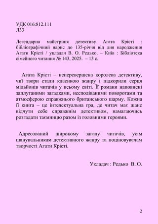 2
УДК 016:812.111
Л33
Легендарна майстриня детективу Агата Крісті :
бібліографічний нарис до 135-річчя від дня народження
Агати Крісті / укладач В. О. Редько. – Київ : Бібліотека
сімейного читання № 143, 2025. – 13 с.
Агата Крісті – неперевершена королева детективу,
чиї твори стали класикою жанру і підкорили серця
мільйонів читачів у всьому світі. Її романи наповнені
заплутаними загадками, несподіваними поворотами та
атмосферою справжнього британського шарму. Кожна
її книга – це інтелектуальна гра, де читач має шанс
відчути себе справжнім детективом, намагаючись
розгадати таємницю разом із головними героями.
Адресований широкому загалу читачів, усім
шанувальникам детективного жанру та поціновувачам
творчості Агати Крісті.
Укладач : Редько В. О.
 