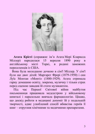 3
Агата Крісті (справжнє ім’я Агата Мері Кларисса
Міллер) народилася 15 вересня 1890 року в
англійському місті Торкі, в родині заможних
переселенців із США.
Вона була молодшою дочкою в сім'ї Міллер. У сім'ї
було ще двоє дітей: Маргарет Фрері (1879-1950) і син
Луїс Монтан «Монті» (1880-1929). Агата отримала
гарну домашню освіту, зокрема, музичну і тільки страх
перед сценою завадив їй стати музикантом.
Під час Першої Світової війни майбутня
письменниця працювала медсестрою у військовому
шпиталі і паралельно вивчала фармакологію. Цікаво,
що досвід роботи в медицині допоміг їй у подальшій
творчості, адже улюблений спосіб вбивства героїв її
книг – отруєння хімічними та медичними препаратами.
 