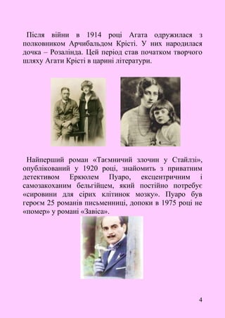 4
Після війни в 1914 році Агата одружилася з
полковником Арчибальдом Крісті. У них народилася
дочка – Розалінда. Цей період став початком творчого
шляху Агати Крісті в царині літератури.
Найперший роман «Таємничий злочин у Стайлзі»,
опублікований у 1920 році, знайомить з приватним
детективом Еркюлем Пуаро, ексцентричним і
самозакоханим бельгійцем, який постійно потребує
«сировини для сірих клітинок мозку». Пуаро був
героєм 25 романів письменниці, допоки в 1975 році не
«помер» у романі «Завіса».
 