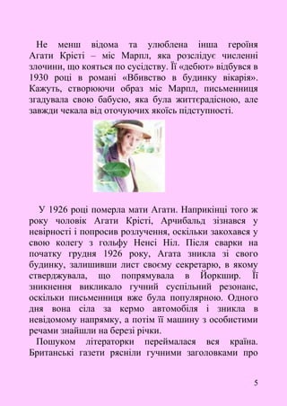 5
Не менш відома та улюблена інша героїня
Агати Крісті – міс Марпл, яка розслідує численні
злочини, що кояться по сусідству. Її «дебют» відбувся в
1930 році в романі «Вбивство в будинку вікарія».
Кажуть, створюючи образ міс Марпл, письменниця
згадувала свою бабусю, яка була життєрадісною, але
завжди чекала від оточуючих якоїсь підступності.
У 1926 році померла мати Агати. Наприкінці того ж
року чоловік Агати Крісті, Арчибальд зізнався у
невірності і попросив розлучення, оскільки закохався у
свою колегу з гольфу Ненсі Ніл. Після сварки на
початку грудня 1926 року, Агата зникла зі свого
будинку, залишивши лист своєму секретарю, в якому
стверджувала, що попрямувала в Йоркшир. Її
зникнення викликало гучний суспільний резонанс,
оскільки письменниця вже була популярною. Одного
дня вона сіла за кермо автомобіля і зникла в
невідомому напрямку, а потім її машину з особистими
речами знайшли на березі річки.
Пошуком літераторки переймалася вся країна.
Британські газети рясніли гучними заголовками про
 
