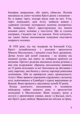 6
ймовірне викрадення, або навіть убивство. Поліція
викликала на допит чоловіка Крісті разом з коханкою –
бо, в першу чергу, підозра впала саме на них. Утім,
через одинадцять днів Агату знайшли живою і
здоровою (останнє підтвердила медична експертиза).
Як виявилося, Крісті зареєструвалася під іменем
коханки свого чоловіка у спа-готелі. Що ж сталося
насправді, з’ясувати так і не вдалося. Хоча пліткують,
що таким чином письменниця планувала підставити
невірного чоловіка.
В 1928 році, під час подорожі на Близький Схід,
Крісті познайомилася з молодим археологом
Максом Маллоуеном, і невдовзі стала його дружиною.
Дочка Агати цей шлюб схвалила – на відміну від
маминої сестри, яка навіть не побажала приїхати на
вінчання. Протест родички викликала велика різниця у
віці між подружжям: обранець письменниці виявився
на 15 років молодшим за неї. Бентежила ця обставина і
саму наречену, яка бачила у своєму партнері ровесника
племінника. Аби не привертати увагу громадськості,
Агата і Макс провели церемонію одруження у вузькому
колі, повінчавшись в Единбурзі і одразу вирушивши до
Венеції. Вони прожили у щасливому шлюбі 45 років.
Кілька десятиліть письменниця із чоловіком
виїжджала майже кожного року в археологічні
експедиції в Месопотамію. Вони подовгу жили в
пустелі у примітивних умовах, жили і в Багдаді, місті,
яке Крісті дуже любила. Враження від поїздок до Іраку,
 
