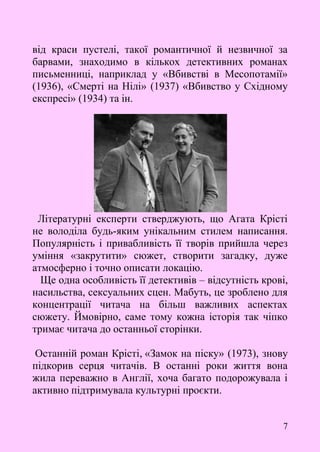 7
від краси пустелі, такої романтичної й незвичної за
барвами, знаходимо в кількох детективних романах
письменниці, наприклад у «Вбивстві в Месопотамії»
(1936), «Смерті на Нілі» (1937) «Вбивство у Східному
експресі» (1934) та ін.
Літературні експерти стверджують, що Агата Крісті
не володіла будь-яким унікальним стилем написання.
Популярність і привабливість її творів прийшла через
уміння «закрутити» сюжет, створити загадку, дуже
атмосферно і точно описати локацію.
Ще одна особливість її детективів – відсутність крові,
насильства, сексуальних сцен. Мабуть, це зроблено для
концентрації читача на більш важливих аспектах
сюжету. Ймовірно, саме тому кожна історія так чіпко
тримає читача до останньої сторінки.
Останній роман Крісті, «Замок на піску» (1973), знову
підкорив серця читачів. В останні роки життя вона
жила переважно в Англії, хоча багато подорожувала і
активно підтримувала культурні проєкти.
 