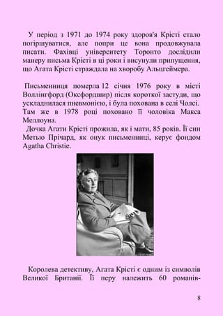 8
У період з 1971 до 1974 року здоров'я Крісті стало
погіршуватися, але попри це вона продовжувала
писати. Фахівці університету Торонто дослідили
манеру письма Крісті в ці роки і висунули припущення,
що Агата Крісті страждала на хворобу Альцгеймера.
Письменниця померла 12 січня 1976 року в місті
Воллінгфорд (Оксфордшир) після короткої застуди, що
ускладнилася пневмонією, і була похована в селі Чолсі.
Там же в 1978 році поховано її чоловіка Макса
Меллоуна.
Дочка Агати Крісті прожила, як і мати, 85 років. Її син
Метью Прічард, як онук письменниці, керує фондом
Agatha Christie.
Королева детективу, Агата Крісті є одним із символів
Великої Британії. Її перу належить 60 романів-
 