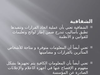 ‫الشفافية‬

‫وتنفيذها‬ ‫القرارات‬ ‫اتخاذ‬ ‫عملية‬ ‫بأن‬ ‫تعني‬ ‫الشفافية‬
َ‫وتعليمات‬ ‫لوائح‬ ‫إطار‬ ‫ضمن‬ ‫تندرج‬ ‫بأساليب‬ ‫تطبق‬
‫األنظمة‬ ‫و‬ ‫للقوانين‬

‫لألشخاص‬ ‫متاحة‬ ‫و‬ ‫متوفرة‬ ‫المعلومات‬ ‫أن‬ ً‫أيضا‬ ‫تعني‬
‫مضامينها‬ ‫و‬ ‫بالقرارات‬ ‫المتأثرين‬

‫بشكل‬ ‫تجهيزها‬ ‫يتم‬ ِ‫ة‬‫الكافي‬ ِ‫المعلومات‬ ‫بأن‬ ً‫أيضا‬ ‫تعني‬
‫ال‬ ‫أجهزة‬ ‫في‬ ‫عنها‬ ‫اإلفصاح‬ ‫و‬ ‫مفهوم‬
‫ا‬
‫واإلعالنات‬ ‫عالم‬
‫المؤسسة‬ ‫عن‬ ‫الصادرة‬
 
