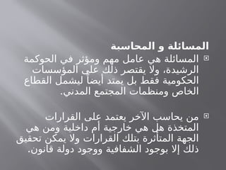‫المحاسبة‬ ‫و‬ ‫المسائلة‬

‫الحوكمة‬ ‫في‬ ‫ومؤثر‬ ‫مهم‬ ‫عامل‬ ‫هي‬ ‫المسائلة‬
‫المؤسسات‬ ‫على‬ ‫ذلك‬ ‫يقتصر‬ ‫وال‬ ،‫الرشيدة‬
‫القطاع‬ ‫ليشمل‬ ً‫أيضا‬ ‫يمتد‬ ‫بل‬ ‫فقط‬ ‫الحكومية‬
.‫المدني‬ ‫المجتمع‬ ‫ومنظمات‬ ‫الخاص‬

‫القرارات‬ ‫على‬ ‫يعتمد‬ ‫اآلخر‬ ‫يحاسب‬ ‫من‬
‫هي‬ ‫ومن‬ ‫داخلية‬ ‫أم‬ ‫خارجية‬ ‫هي‬ ‫هل‬ ‫المتخذة‬
‫تحقيق‬ ‫يمكن‬ ‫وال‬ ‫القرارات‬ ‫بتلك‬ ‫المتأثرة‬ ‫الجهة‬
.‫قانون‬ ‫دولة‬ ‫ووجود‬ ‫الشفافية‬ ‫بوجود‬ ‫إال‬ ‫ذلك‬
 