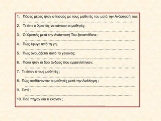 1. Πόσες μέρες ήταν ο Ιησούς με τους μαθητές του μετά την Ανάστασή του;
…………………………………………………………………………………
2. Τι είπε ο Χριστός να κάνουν οι μαθητές;
…………………………………………………………………………………
3. Ο Χριστός μετά την Ανάστασή Του ξαναπέθανε;
…………………………………………………………………………………
4. Πώς έφυγε από τη γη;
…………………………………………………………………………………
5. Πώς ονομάζεται αυτό το γεγονός;
………………………………………………………………………………
6, Ποιοι ήταν οι δύο άνδρες που εμφανίστηκαν;
…………………………………………………………………………………
7. Τι είπαν στους μαθητές ;
…………………………………………………………………………………
8. Πώς αισθάνονταν οι μαθητές μετά την Ανάληψη ;
…………………………………………………………………………………
9. Γιατί ;
………………………………………………………………………………
10. Πού πήγαν και τι έκαναν ;
……………………………………………………………………………………..
 