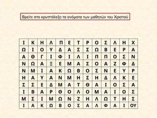 Ι Κ Η Λ Π Ε Τ Ρ Ο Σ Λ Η Χ
Ω Ι Ο Υ Δ Α Σ Σ Ω Β Ε Ρ Α
Α Θ Γ Ι Φ Ι Λ Ι Π Π Ο Σ Ν
Ν Ω Α Ξ Ε Μ Α Σ Ο Α Ζ Φ Δ
Ν Μ Ι Α Κ Ω Β Ο Σ Ν Ε Υ Ρ
Η Α Υ Α Ν Μ Η Σ Η Δ Λ Κ Ε
Σ Σ Ε Δ Μ Α Τ Θ Α Ι Ο Σ Α
Ι Β Α Ρ Θ Ο Λ Ο Μ Α Ι Ο Σ
Μ Σ Ι Μ Ω Ν Ζ Η Λ Ω Τ Η Σ
Ι Α Κ Ω Β Ο Σ Α Λ Φ Α Ι ΟΥ
Βρείτε στο κρυπτόλεξο τα ονόματα των μαθητών του Χριστού
 