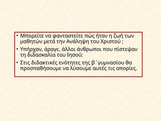 • Μπορείτε να φανταστείτε πώς ήταν η ζωή των
μαθητών μετά την Ανάληψη του Χριστού ;
• Υπήρχαν, άραγε, άλλοι άνθρωποι που πίστεψαν
τη διδασκαλία του Ιησού;
• Στις διδακτικές ενότητες της β΄γυμνασίου θα
προσπαθήσουμε να λύσουμε αυτές τις απορίες.
 