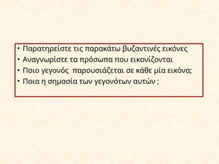 • Παρατηρείστε τις παρακάτω βυζαντινές εικόνες
• Αναγνωρίστε τα πρόσωπα που εικονίζονται
• Ποιο γεγονός παρουσιάζεται σε κάθε μία εικόνα;
• Ποια η σημασία των γεγονότων αυτών ;
 