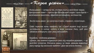 «Казка діжки»
«Казка діжки» — сатира на тих, хто бере участь у релігійних чварах.
Центральний сюжет — притча про батьківський спадок і трьох братів —
висміювання фанатизму, недоліків католицизму, англіканства.
Свіфт тлумачив назву памфлету так: «Серед моряків існує звичай:
зустрівшись із китом, кидати в море порожню діжку, щоб цією
забавкою відвернути його увагу від корабля».
Корабель - «емблема держави».
«Діжка», яка повинна відвернути увагу від «корабля-держави», — це
релігійні суперечки. Втягуючи народ у ці чвари, держава відволікає
увагу народу від нагальних проблем і дбає про власну безпеку.
Вислів «казка діжки» - це «заплутана історія», «теревені», «нісенітниця».
 