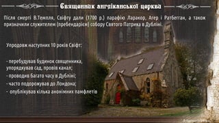 Священник англіканської церкви
Після смерті В.Темпля, Свіфту дали (1700 р.) парафію Ларакор, Агер і Ратбегган, а також
призначили служителем (пребендарієм) собору Святого Патрика в Дубліні.
Упродовж наступних 10 років Свіфт:
- перебудував будинок священника,
упорядкував сад, провів канал;
- проводив багато часу в Дубліні;
- часто подорожував до Лондона;
- опублікував кілька анонімних памфлетів
 