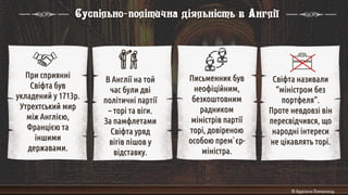 При сприянні
Свіфта був
укладений у 1713р.
Утрехтський мир
між Англією,
Францією та
іншими
державами.
В Англії на той
час були дві
політичні партії
– торі та віги.
За памфлетами
Свіфта уряд
вігів пішов у
відставку.
Свіфта називали
“міністром без
портфеля”.
Проте невдовзі він
пересвідчився, що
народні інтереси
не цікавлять торі.
Письменник був
неофіційним,
безкоштовним
радником
міністрів партії
торі, довіреною
особою прем`єр-
міністра.
Суспільно-політична діяльність в Англії
 