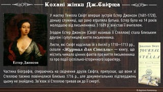 Естер Джонсон
Кохані жінки Дж.Свіфта
У маєтку Темпла Свіфт вперше зустрів Естер Джонсон (1681-1728),
доньку служниці, що рано втратила батька. Естер була на 14 років
молодшою від письменника. З 1689 р. він став її вчителем.
Частина біографів, спираючись на свідчення друзів Свіфта, припускає, що вони зі
Стеллою таємно повінчалися близько 1716 р., але документальних підтверджень
цьому не знайдено. Зв'язок зі Стеллою тривав аж до її смерті.
Згодом Естер Джонсон (Свіфт називав її Стеллою) стала близьким
другом і супутницею життя письменника.
Листи, які Свіфт надсилав їй з Англії у 1710—1713 pp.,
склали «Журнал для Стелли» — книгу, що
містить чимало цінних фактів про життя письменника
та про події суспільно-історичного характеру.
© Адріана Химинець
 