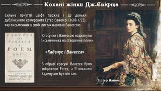 Естер Ваномрі
Кохані жінки Дж.Свіфта
Сильне почуття Свіфт пержив і до доньки
дублінського комерсанта Естер Ваномрі (1688-1723),
яку письменник у своїх листах називав Ванессою.
Стосунки з Ванессою надихнули
письменника на створення поеми
«Каденус і Ванесса»
В образі красуні Ванесси було
зображено Естер, а її коханим
Каденусом був він сам.
 