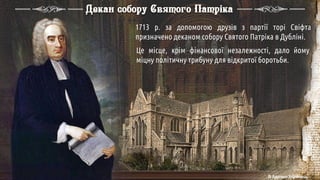 1713 р. за допомогою друзів з партії торі Свіфта
призначено деканом собору Святого Патріка в Дубліні.
Це місце, крім фінансової незалежності, дало йому
міцну політичну трибуну для відкритої боротьби.
Декан собору Святого Патріка
© Адріана Химинець
 