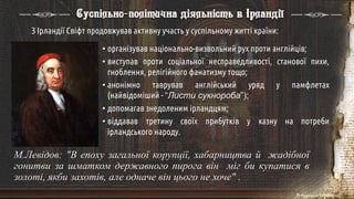 М.Левідов: "В епоху загальної корупції, хабарництва й жадібної
гонитви за шматком державного пирога він міг би купатися в
золоті, якби захотів, але одначе він цього не хоче" .
З Ірландії Свіфт продовжував активну участь у суспільному житті країни:
• організував національно-визвольний рух проти англійців;
• виступав проти соціальної несправедливості, станової пихи,
гноблення, релігійного фанатизму тощо;
• анонімно таврував англійський уряд у памфлетах
(найвідоміший - “Листи сукнороба”);
• допомагав знедоленим ірландцям;
• віддавав третину своїх прибутків у казну на потреби
ірландського народу.
Суспільно-політична діяльність в Ірландії
 