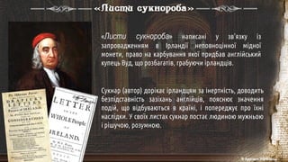 «Листи сукнороба» написані у зв'язку із
запровадженням в Ірландії неповноцінної мідної
монети, право на карбування якої придбав англійський
купець Вуд, що розбагатів, грабуючи ірландців.
Сукнар (автор) дорікає ірландцям за інертність, доводить
безпідставність зазіхань англійців, пояснює значення
подій, що відбуваються в країні, і попереджує про їхні
наслідки. У своїх листах сукнар постає людиною мужньою
і рішучою, розумною.
«Листи сукнороба»
© Адріана Химинець
 