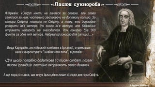 «Для цього потрібно додатково 10 тисяч солдат, позаяк
тисячі ірландців постійно охороняють свого декана».
«Листи сукнороба»
Ф.Кривін: «Свіфт ніколи не ганявся за славою, але слава
ганялася за ним, частенько закликаючи на допомогу поліцію. За
сатири Свіфта платили не Свіфту, а тому, хто допоможе
розкрити ім’я автора. Усі знали ім’я автора, але бажаючих
отримати нагороду не знаходилося. Хоч гонорар був 300
фунтів за одне ім’я автора. Небувалий гонорар для сатири!…»
Лорд Картрайн, англійський намісник в Ірландії, отримавши
наказ заарештувати "навіженого попа", відповів:
А ще лорд зізнався, що керує Ірландією лише зі згоди доктора Свіфта.
© Адріана Химинець
 