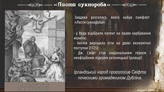 - у Вуда відібрали патент на право карбування
монети;
- Англія вирішила піти на деякі економічні
поступки (1725);
- Дж. Свіфт став національним героєм і
неофіційним лідером католицької Ірландії.
«Листи сукнороба»
Ірландський народ проголосив Свіфта
почесними громадянином Дубліна.
Завдяки розголосу, якого набув памфлет
«Листи сукнороба»:
Подяка ірландців Свіфту
і лавровий вінок від ангелів
 