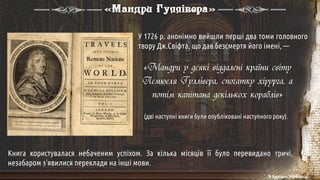 У 1726 р. анонімно вийшли перші два томи головного
твору Дж.Свіфта, що дав безсмертя його імені, —
«Мандри Гуллівера»
«Мандри у деякі віддалені країни світу
Лемюеля Гуллівера, спочатку хірурга, а
потім капітана декількох кораблів»
(дві наступні книги були опубліковані наступного року).
Книга користувалася небаченим успіхом. За кілька місяців її було перевидано тричі,
незабаром з'явилися переклади на інші мови.
© Адріана Химинець
 