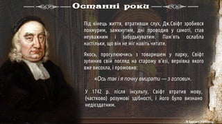 Останні роки
Під кінець життя, втративши слух, Дж.Свіфт зробився
похмурим, замкнутим, дні проводив у самоті, став
неуважним і забудькуватим. Пам’ять ослабла
настільки, що він не міг навіть читати.
Якось, прогулюючись з товаришем у парку, Свіфт
зупинив свій погляд на старому в’язі, верхівка якого
вже висохла, і промовив:
У 1742 р. після інсульту, Свіфт втратив мову,
(частково) розумові здібності, і його було визнано
недієздатним.
«Ось так і я почну вмирати — з голови».
© Адріана Химинець
 
