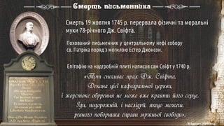 Смерть 19 жовтня 1745 р. перервала фізичні та моральні
муки 78-річного Дж. Свіфта.
Похований письменник у центральному нефі собору
св. Патріка поряд з могилою Естер Джонсон.
Епітафію на надгробній плиті написав сам Свіфт у 1740 р.
Смерть письменника
«Тут спочиває прах Дж. Свіфта,
Декана цієї кафедральної церкви,
і жорстоке обурення не може вже краяти його серце.
Іди, подорожній, і наслідуй, якщо можеш,
ревного поборника справи мужньої свободи».
© Адріана Химинець
 