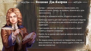 • Сатира — своєрідне дзеркало, в якому кожен, хто
дивиться в нього, бачить, як правило, обличчя всіх, крім
свого власного.
• Потрібно не розважати читача, а будити в нього злість.
• Найбільшу користь для своєї країни та для всього людства
зробить той, хто виростить два колоски на місці, де досі
родив один.
• Гарні манери має той, хто найменшу кількість людей
ставить у незручне становище.
• Мрійте, бо за красою своїх мрій ви займете своє місце в
майбутньому.
• Як людину можна розпізнати за товариством, у якому
вона спілкується, так про неї можна судити із мови, якою
вона висловлюється.
Вислови Дж.Свіфта
© Адріана Химинець
 