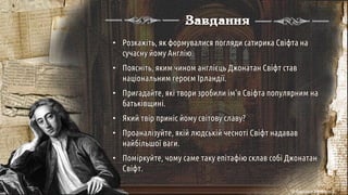 Завдання
• Розкажіть, як формувалися погляди сатирика Свіфта на
сучасну йому Англію.
• Поясніть, яким чином англієць Джонатан Свіфт став
національним героєм Ірландії.
• Пригадайте, які твори зробили ім'я Свіфта популярним на
батьківщині.
• Який твір приніс йому світову славу?
• Проаналізуйте, якій людській чесноті Свіфт надавав
найбільшої ваги.
• Поміркуйте, чому саме таку епітафію склав собі Джонатан
Свіфт.
© Адріана Химинець
 