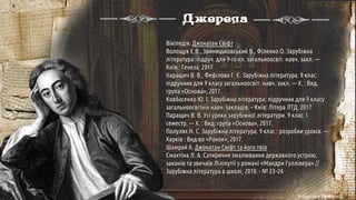 Джерела
Вікіпедія. Джонатан Свіфт
Волощук Є.В., Звиняцьковський В., Філенко О. Зарубіжна
література: підруч. для 9-го кл. загальноосвіт. навч. закл. —
Київ : Генеза, 2017.
ІІаращич В. В., Фефілова Г. Є. Зарубіжна література. 9 клас:
підручник для 9 класу загальноосвіт. навч. закл. — X. : Вид.
група «Основа», 2017.
Ковбасенко Ю. І. Зарубіжна література: підручник для 9 класу
загальноосвітніх навч. закладів. – Київ: Літера ЛТД, 2017
Паращич В. В. Усі уроки зарубіжної літератури. 9 клас. I
семестр. — Х. : Вид. група «Основа», 2017.
Полулях Н. С. Зарубіжна література. 9 клас : розробки уроків. —
Харків : Вид-во «Ранок», 2017.
Шамрай А. Джонатан Свіфт та його твір
Смахтіна Л. А. Сатиричне змалювання державного устрою,
законів та звичаїв Ліліпутії у романі «Мандри Гуллівера» //
Зарубіжна література в школі, 2018. - № 23–24
© Адріана Химинець
 