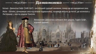Дитинство
Вихованням Джонатана займався його дядько, Годвін Свіфт,
відомий адвокат.
Батько – Джонатан Свіфт (1640-1667) – англійський судовий чиновник, помер ще до народження сина.
Мати - Ебіґейл, залишивши сина під опікою годувальниці, назавжди виїхала до Англії, де оселилася у
Лестерширі, у маєтку родини Темплів.
 