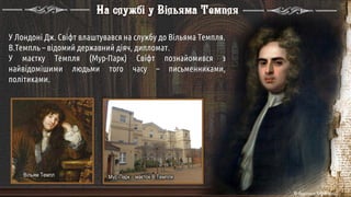 У Лондоні Дж. Свіфт влаштувався на службу до Вільяма Темпля.
В.Темпль – відомий державний діяч, дипломат.
У маєтку Темпля (Мур-Парк) Свіфт познайомився з
найвідомішими людьми того часу – письменниками,
політиками.
Вільям Темпл Мур-Парк – маєток В.Темпля
На службі у Вільяма Темпля
 
