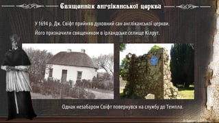 У 1694 р. Дж. Свіфт прийняв духовний сан англіканської церкви.
Його призначили священиком в ірландське селище Кілрут.
Однак незабаром Свіфт повернувся на службу до Темпла.
Священник англіканської церкви
 