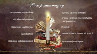 Риси романтизму
заперечення раціоналізму
неприйняттябуденності
звеличення «життя духу»
індивідуалізм
звернення до Середньовіччя
екзотика (країнта природи)
пейзаж - втілення душі світобудови
і настрою митця
історизм
колорит епохи та колорит місцевості
захоплення фольклором
 