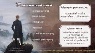 Каспар Фрідріх
«Мандрівник над морем туману»
Романтичний герой
пристраснийбунтар
прагне свободи
індивідуаліст
мрійливий
здатнийна самопожертву
Центр уваги:
внутрішній світ людини,
її стосунки із
навколишньою дійсністю,
психологічні проблеми її
внутрішнього «я»
Принцип романтизму:
незвичайні герої в
незвичайних обставинах
схильнийдо містицизму
 