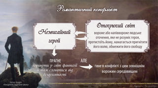 Каспар Фрідріх
«Мандрівник над морем туману»
Романтичний конфлікт
Оточуючий світ
вороже або напіввороже людське
оточення, яке не розуміє героя,
протистоїтьйому, намагається пригнітити
його волю, обмежити його свободу
Незвичайний
герой
гине в конфлікті з цим зовнішнім
ворожим середовищем
поринути у світ фантазії
й там сховатися від
бездуховності
АЛЕ
ПРАГНЕ
 