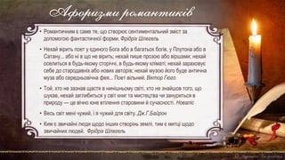 Афоризми романтиків
• Романтичним є саме те, що створює сентиментальний зміст за
допомогою фантастичної форми. Фрідріх Шлегель
• Нехай вірить поет у єдиного Бога або в багатьох богів, у Плутона або в
Сатану... або ні в що не вірить; нехай пише прозою або віршами; нехай
оселиться в будь-якому сторіччі, в будь-якому кліматі; нехай зараховує
себе до стародавніх або нових авторів; нехай музою його буде антична
муза або середньовічна фея... Поет вільний. Віктор Гюго
• Той, хто не зазнав щастя в нинішньому світі, хто не знайшов того, що
шукав, нехай заглибиться у світ книг та мистецтва чи зануриться в
природу — це вічно юне втілення старовини й сучасності. Новаліс
• Весь світ мені чужий, і я чужий для світу. Дж.Г.Байрон
• Ким є звичайні люди щодо інших створінь землі, тим є митці щодо
звичайних людей. Фрідріх Шлегель
 