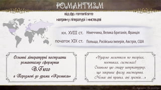 Німеччина, Велика Британія,Франція
кн. XVIII ст.
початок XIX ст. Польща, Російська імперія,Австрія, США
напрям у літературі і мистецтві
від фр. romantisme
Основні літературні постулати
романтизму сформував
В.Гюго
«Удармо молотком по теоріях,
поетиках, системах!
Скиньмо цю стару штукатурку,
що закриває фасад мистецтва.
Немає ані правил, ані зразків.…
»
в Передмові до драми «Кромвель»
 