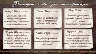 Філософська основа: ідеалістична філософія
Іммануїл Кант (1724-1804)
Ідеї Бога,волі,безсмертяє
необхідноюпередумовою
моральності.Центральнийпринцип
—категоричнийімператив
Ідеябезмежностіпроявівприроди,
якадаєзразокбагатогранного
пізнаннясвіту,пріоритетінтуїції,
свободавиявленняособистості,істина
-усферіпочуттівіпідсвідомого
Фрідріх Шеллінг (1775-1854)
Людське«Я»єдинареальність,
повагадоіндивідуальності,
необмеженаособистасвобода
Йоганн Фіхте (1762-1814)
Первинністьдуху,свідомості;
природний,історичнийідуховнийсвіт
-церухірозвиток.
Основнепоняття - "абсолютнаідея"
Георг Гегель (1770-1831)
Йоганн Гердер ( 1774-1803)
Культураілітератураживляться
духовнимиздобуткамиітрадиціями
різнихнародів
Принципісторизму(зв’язок
літературиздійсністю),творча
інтуїція,рольміфології, теоріящодо
ролімистецтваврозвиткудійсності,
теоріяконтрастів
Фрідріх Шлегель (1772-1829)
 