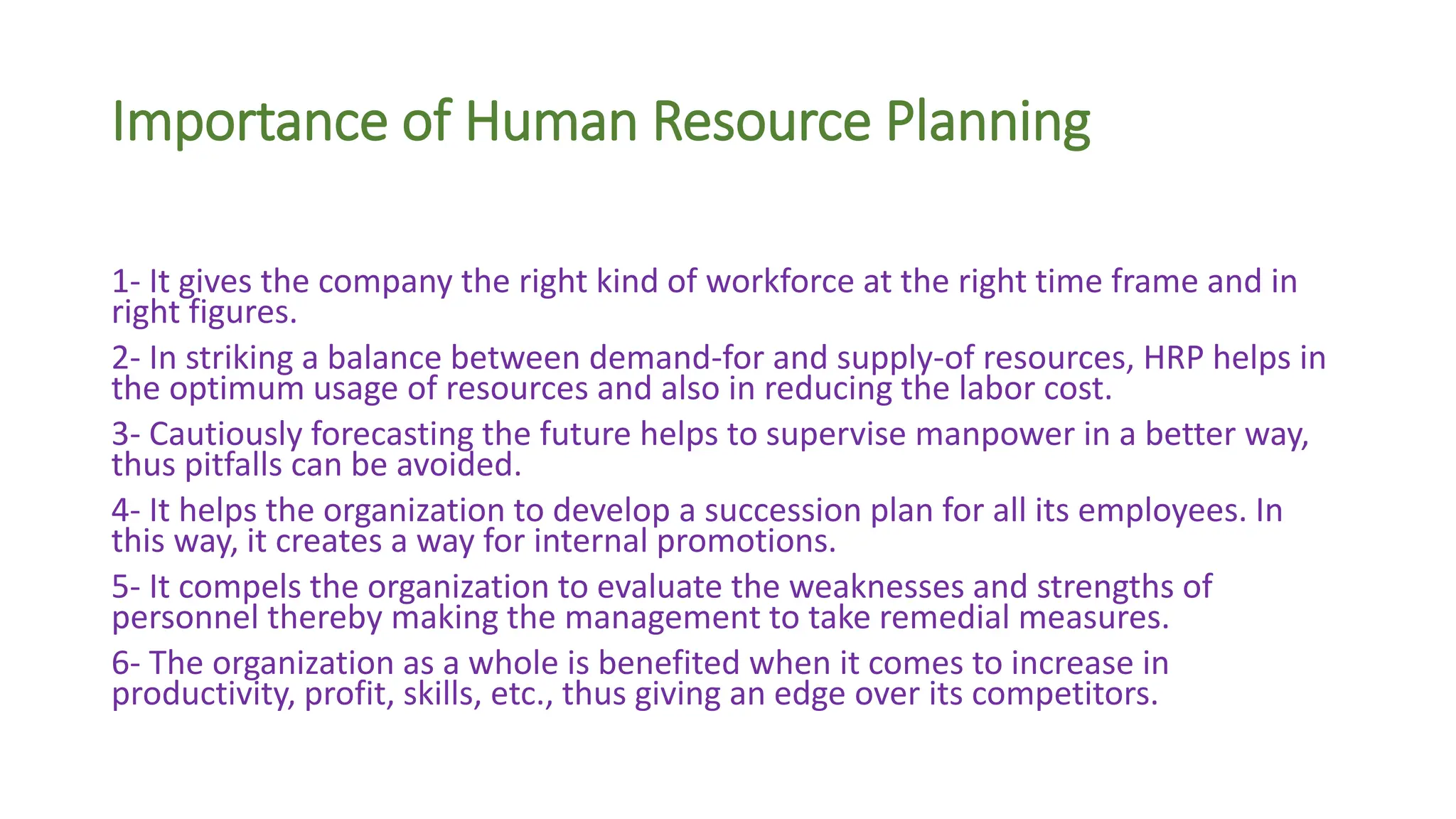 Importance of Human Resource Planning
1- It gives the company the right kind of workforce at the right time frame and in
right figures.
2- In striking a balance between demand-for and supply-of resources, HRP helps in
the optimum usage of resources and also in reducing the labor cost.
3- Cautiously forecasting the future helps to supervise manpower in a better way,
thus pitfalls can be avoided.
4- It helps the organization to develop a succession plan for all its employees. In
this way, it creates a way for internal promotions.
5- It compels the organization to evaluate the weaknesses and strengths of
personnel thereby making the management to take remedial measures.
6- The organization as a whole is benefited when it comes to increase in
productivity, profit, skills, etc., thus giving an edge over its competitors.
 