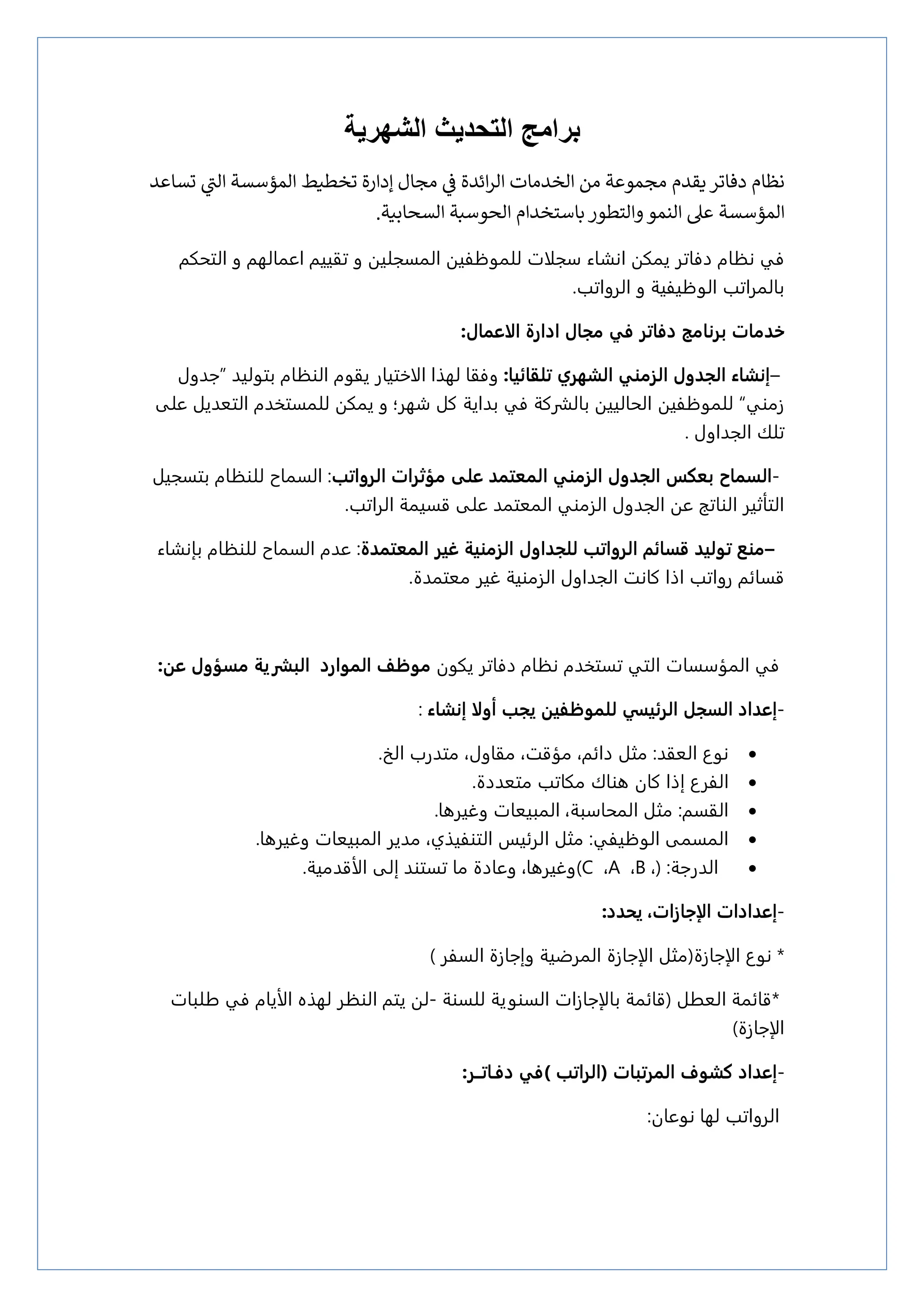 ‫الشهرية‬ ‫التحديث‬ ‫برامج‬
‫نظإم‬
‫دفإتر‬
‫يقدم‬
‫مجإل‬ ‫ي‬
‫ز‬
‫ف‬ ‫ائدة‬‫ر‬‫ال‬ ‫الخدمإت‬ ‫من‬ ‫مجموعة‬
‫تسإعد‬ ‫ي‬
‫الت‬ ‫المؤسسة‬ ‫تخطيط‬ ‫إدارة‬
‫المؤسسة‬
‫والتطور‬‫النمو‬ ‫عىل‬
‫بإستخدام‬
‫السح‬ ‫الحوسبة‬
‫إبي‬
‫ة‬
.
‫دؽاتر‬ ‫نؾام‬ ‫ؽي‬
‫ان‬ ‫ينله‬
‫شاء‬
‫التخلم‬ ‫و‬ ‫اعنالهم‬ ‫تقييم‬ ‫و‬ ‫النسحليه‬ ‫للنوؽؾيه‬ ‫زحلات‬
.‫الرواتب‬ ‫و‬ ‫الوؽيؾية‬ ‫بالنراتب‬
:‫الاعمال‬ ‫ادارة‬ ‫مجال‬ ‫في‬ ‫دفاتر‬ ‫برنامح‬ ‫خدمات‬
–
‫الشهري‬ ‫الزمهي‬ ‫الجدول‬ ‫إنشاء‬
:‫تلقائيا‬
‫لهرا‬ ‫وؽقا‬
‫الاذتيار‬
‫الوؾام‬ ‫يقوم‬
‫بتوليذ‬
”
‫جذول‬
‫زموي‬
“
‫للنوؽؾيه‬
‫على‬ ‫التعذيل‬ ‫للنستدذم‬ ‫ينله‬ ‫و‬ ‫سهر؛‬ ‫كل‬ ‫بذاية‬ ‫ؽي‬ ‫بالشركة‬ ‫الخالييه‬
‫الحذاول‬ ‫تلك‬
.
-
‫الزما‬
‫عل‬ ‫المعتمد‬ ‫الزمهي‬ ‫الجدول‬ ‫بعكر‬ ‫ح‬
‫ى‬
‫مؤثرات‬
‫الرواتب‬
‫السناح‬ :
‫بتسحيل‬ ‫للوؾام‬
‫الراتب‬ ‫قسينة‬ ‫على‬ ‫النعتنذ‬ ‫الزموي‬ ‫الحذول‬ ‫عه‬ ‫الواتح‬ ‫التأثير‬
.
–
‫غير‬ ‫الزمهية‬ ‫للجداول‬ ‫الرواتب‬ ‫قزائم‬ ‫توليد‬ ‫مهع‬
‫المعتمدة‬
:
‫للوؾام‬ ‫السناح‬ ‫عذم‬
‫بإنشاء‬
‫الزموية‬ ‫الحذاول‬ ‫كانت‬ ‫اذا‬ ‫رواتب‬ ‫قسائم‬
‫معتنذة‬ ‫غير‬
.
‫ؽي‬
‫النؤزسا‬
‫ت‬
‫يلون‬ ‫دؽاتر‬ ‫نؾام‬ ‫تستدذم‬ ‫التي‬
‫ع‬ ‫مزؤول‬ ‫البصرية‬ ‫الموارد‬ ‫موظف‬
:‫ن‬
-
‫إعداد‬
‫أ‬ ‫يجب‬ ‫للموظفين‬ ‫الرئيسي‬ ‫الزجل‬
‫ولا‬
‫إنشاء‬
:

‫نوع‬
‫العقذ‬
:
‫مجل‬
‫متذرب‬ ،‫مقاول‬ ،‫مؤقت‬ ،‫دائم‬
‫الر‬
.

‫الؾرع‬
‫متعذدة‬ ‫ملاتب‬ ‫ىواك‬ ‫كان‬ ‫إذا‬
.

‫القسم‬
:
‫وغيرىا‬ ‫النبيعات‬ ،‫النخازبة‬ ‫مجل‬
.

‫الوؽيؾي‬ ‫النسنى‬
‫مجل‬ :
‫التوؾيري‬ ‫الرئيز‬
،
‫النبيعا‬ ‫مذير‬
‫وغيرى‬ ‫ت‬
.‫ا‬

‫الذرجة‬
:
)
،
B
،
A
،
C
)
‫إلى‬ ‫تستوذ‬ ‫ما‬ ‫وعادة‬ ،‫وغيرىا‬
‫الأقذمية‬
.
-
‫إعدادات‬
‫الإجازات‬
،
‫ي‬
:‫حدد‬
‫نوع‬ *
‫الإجازة‬
(
‫مجل‬
‫الإجازة‬
‫السؾر‬ ‫وإجازة‬ ‫النرضية‬
(
*
‫العػل‬ ‫قائنة‬
)
‫قائنة‬
‫بالإجازات‬
‫للسوة‬ ‫السووية‬
-
‫لهره‬ ‫الوؾر‬ ‫يتم‬ ‫له‬
‫الأيام‬
‫غلبات‬ ‫ؽي‬
‫الإجازة‬
)
-
‫إعداد‬
‫المرتبات‬ ‫كشوف‬
(
‫الراتب‬
(
‫دفـاتــر‬ ‫في‬
:
‫نوعان‬ ‫لها‬ ‫الرواتب‬
:
 