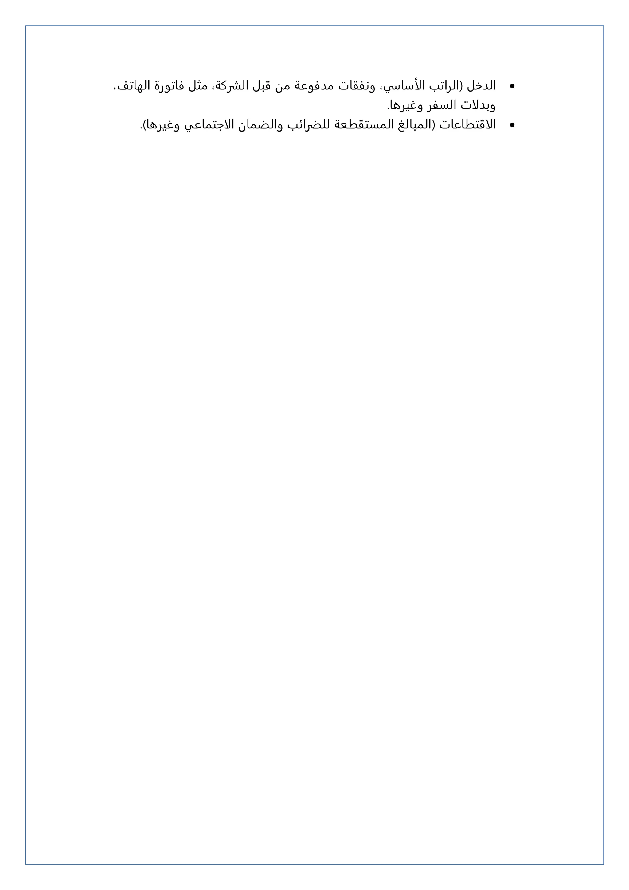 
‫الذذل‬
(
‫الراتب‬
‫الأزاسي‬
،
،‫الهاتف‬ ‫ؽاتورة‬ ‫مجل‬ ،‫الشركة‬ ‫قبل‬ ‫مه‬ ‫مذؽوعة‬ ‫ونؾقات‬
‫وبذلات‬
‫وغيرىا‬ ‫السؾر‬
.

( ‫الاقتػاعات‬
‫والظنان‬ ‫للطرائب‬ ‫النستقػعة‬ ‫النبالؼ‬
‫الاجتناعي‬
‫وغيرىا‬
)
.
 