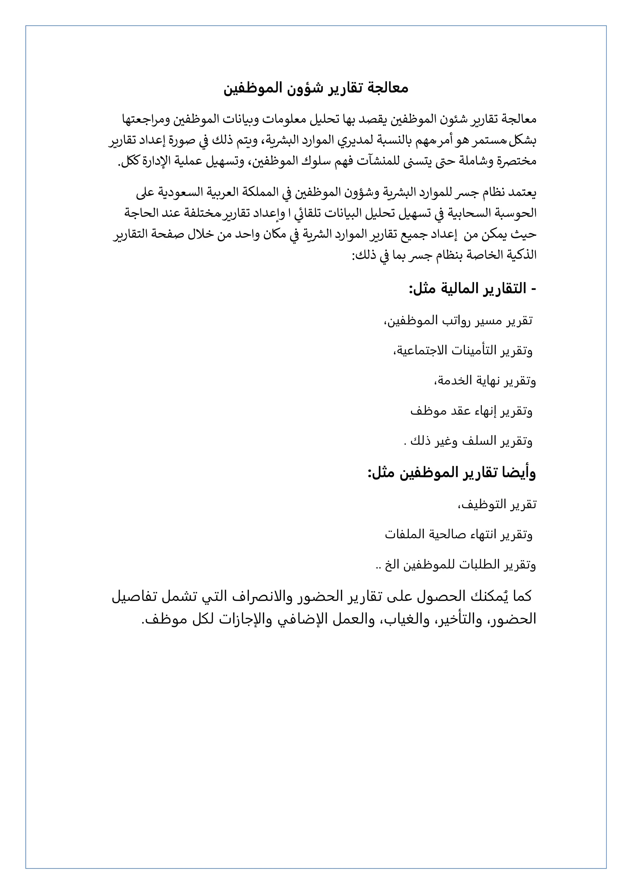 ‫الموظفين‬ ‫شؤون‬ ‫تقارير‬ ‫معالجة‬
‫ز‬
‫الموظفي‬ ‫شئون‬‫تقإرير‬ ‫معإلجة‬
‫يقصد‬
‫تحلي‬ ‫بهإ‬
‫ل‬
‫اجعتهإ‬‫ر‬‫وم‬ ‫ز‬
‫الموظفي‬ ‫وبيإنإت‬ ‫معلومإت‬
‫ُمهم‬‫أمر‬‫هو‬‫ُمستمر‬ ‫بشكل‬
‫تقإرير‬ ‫إعداد‬ ‫صورة‬ ‫ي‬
‫ز‬
‫ف‬ ‫ذلك‬ ‫ويتم‬ ،‫ية‬ ‫ر‬
‫البش‬ ‫الموارد‬ ‫لمديري‬ ‫بإلنسبة‬
‫وتسهيل‬ ، ‫ز‬
‫الموظفي‬ ‫سلوك‬ ‫فهم‬ ‫للمنشآت‬ ‫ز‬
‫يتست‬ ‫حت‬ ‫وشإملة‬ ‫مخترصة‬
‫عملية‬
‫اإلدارة‬
‫ككل‬
.
‫نظإم‬ ‫يعتمد‬
‫ز‬
‫الموظفي‬ ‫وشؤون‬ ‫ية‬ ‫ر‬
‫البش‬ ‫للموارد‬‫جش‬
‫المملكة‬ ‫ي‬
‫ز‬
‫ف‬
‫عىل‬ ‫السعودية‬ ‫العربية‬
‫البيإنإت‬ ‫تحليل‬ ‫تسهيل‬ ‫ي‬
‫ز‬
‫ف‬ ‫السحإبية‬ ‫الحوسبة‬
‫الحإجة‬ ‫عند‬ ‫ُمختلفة‬‫تقإرير‬ ‫وإعداد‬ ‫ا‬ ‫ي‬
‫تلقإئ‬
‫من‬ ‫يمكن‬ ‫حيث‬
‫ية‬ ‫ر‬
‫الش‬ ‫الموارد‬‫تقإرير‬ ‫جميع‬ ‫إعداد‬
‫ي‬
‫ز‬
‫ف‬
‫واحد‬ ‫مكإن‬
‫من‬
‫خالل‬
‫التقإرير‬ ‫صفحة‬
‫ي‬
‫ز‬
‫ف‬ ‫بمإ‬‫جش‬ ‫بنظإم‬ ‫الخإصة‬ ‫الذكية‬
‫ذلك‬
:
-
:‫مثل‬ ‫المالية‬ ‫التقارير‬
‫مسير‬ ‫تقرير‬
،‫النوؽؾيه‬ ‫رواتب‬
‫التأميوات‬ ‫وتقرير‬
‫الاجتناعية‬
،
،‫الدذمة‬ ‫نهاية‬ ‫وتقرير‬
‫موؽف‬ ‫عقذ‬ ‫إنهاء‬ ‫وتقرير‬
‫ذلك‬ ‫وغير‬ ‫السلف‬ ‫وتقرير‬
.
‫وأي‬
:‫مثل‬ ‫الموظفين‬ ‫تقارير‬ ‫ضا‬
،‫التوؽيف‬ ‫تقرير‬
‫شالخية‬ ‫انتهاء‬ ‫وتقرير‬
‫النلؾات‬
.. ‫الر‬ ‫للنوؽؾيه‬ ‫الػلبات‬ ‫وتقرير‬
‫كنا‬
‫تقارير‬ ‫على‬ ‫الخضول‬ ‫نلوك‬ُ‫ي‬
‫الخظور‬
‫والانصراف‬
‫تؾاشيل‬ ‫تشنل‬ ‫التي‬
،‫والػياب‬ ،‫والتأذير‬ ،‫الخظور‬
‫والعنل‬
‫الإضاؽي‬
‫والإجازات‬
‫موؽف‬ ‫للل‬
.
 